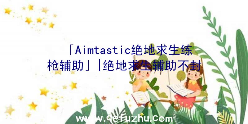 「Aimtastic绝地求生练枪辅助」|绝地求生辅助不封